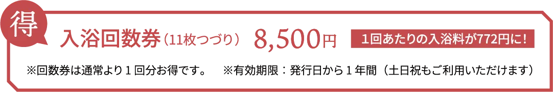 得 入浴回数券（11枚つづり） 8,500円 １回あたりの入浴料が772円に！ ※回数券は通常より1回分お得です。　※有効期限：発行日から1年間（土日祝もご利用いただけます）