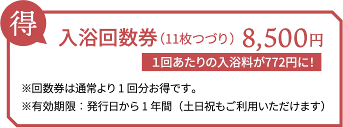 得 入浴回数券（11枚つづり） 8,500円 １回あたりの入浴料が772円に！ ※回数券は通常より1回分お得です。　※有効期限：発行日から1年間（土日祝もご利用いただけます）